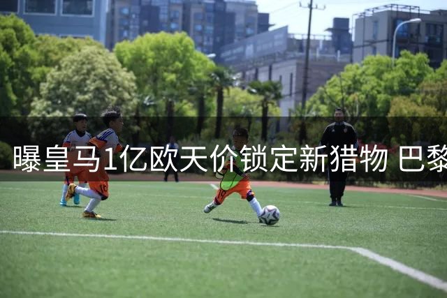 曝皇马1亿欧天价锁定新猎物 巴黎截胡失败后火速加码